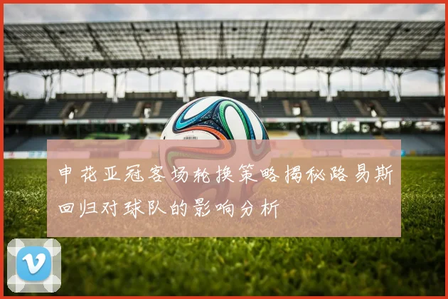申花亚冠客场轮换策略揭秘路易斯回归对球队的影响分析