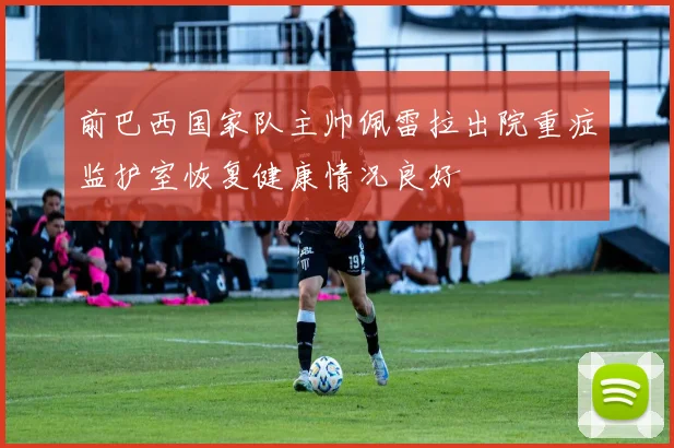 前巴西国家队主帅佩雷拉出院重症监护室恢复健康情况良好