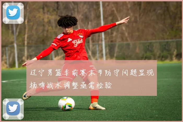 辽宁男篮季前赛末节防守问题显现杨鸣战术调整亟需检验