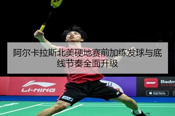 阿尔卡拉斯北美硬地赛前加练发球与底线节奏全面升级