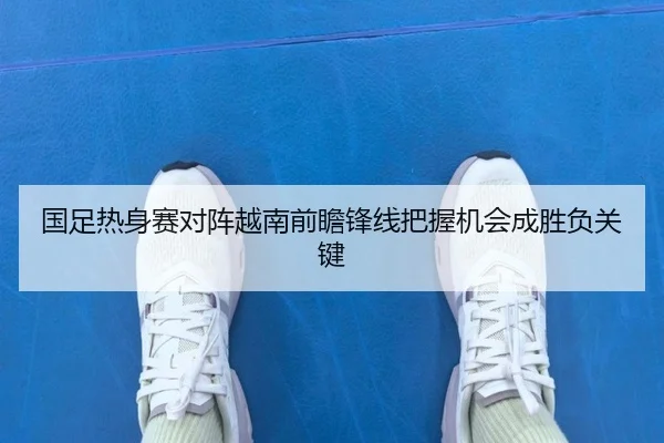 国足热身赛对阵越南前瞻锋线把握机会成胜负关键