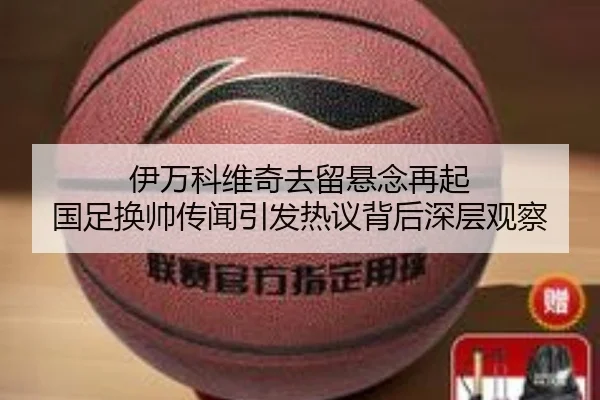 伊万科维奇去留悬念再起 国足换帅传闻引发热议背后深层观察