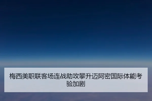 梅西美职联客场连战助攻攀升迈阿密国际体能考验加剧
